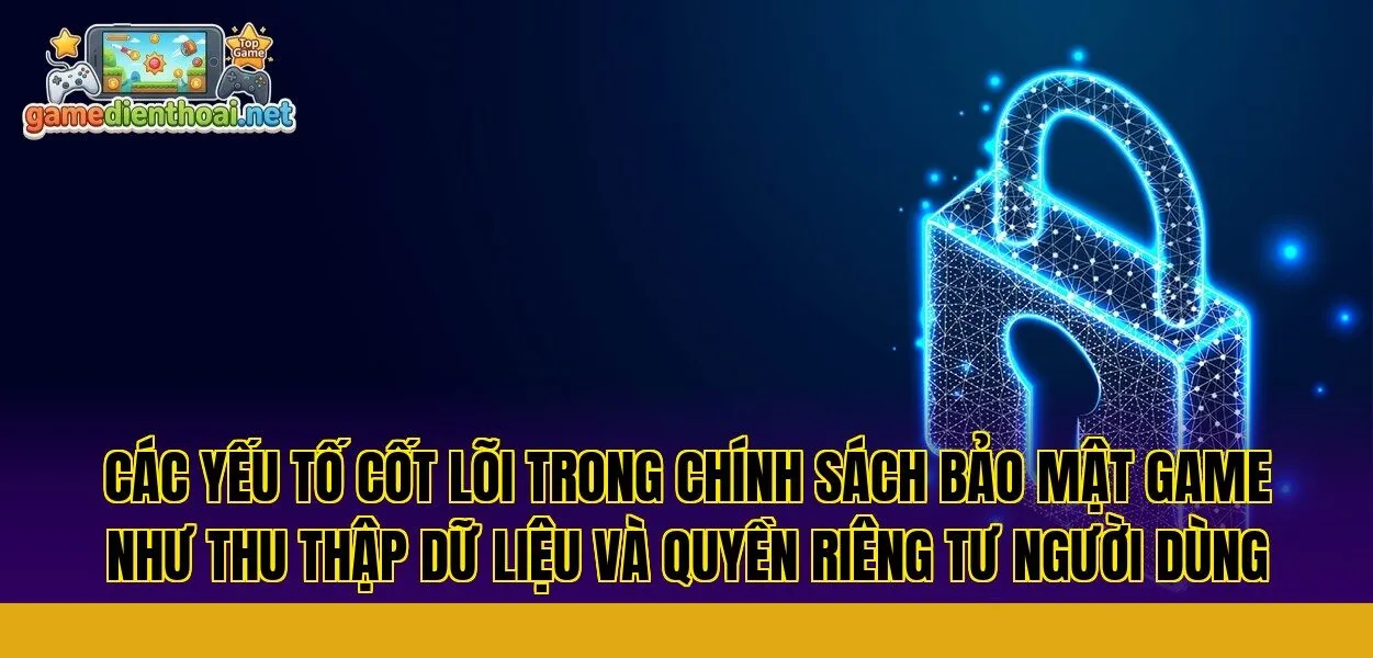 các yếu tố cốt lõi trong chính sách bảo mật game như thu thập dữ liệu và quyền riêng tư người dùng